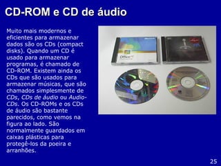 CD-ROM e CD de áudioCD-ROM e CD de áudio
Muito mais modernos e
eficientes para armazenar
dados são os CDs (compact
disks). Quando um CD é
usado para armazenar
programas, é chamado de
CD-ROM. Existem ainda os
CDs que são usados para
armazenar músicas, que são
chamados simplesmente de
CDs, CDs de áudio ou Audio-
CDs. Os CD-ROMs e os CDs
de áudio são bastante
parecidos, como vemos na
figura ao lado. São
normalmente guardados em
caixas plásticas para
protegê-los da poeira e
arranhões.
25
 