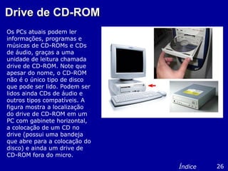 Drive de CD-ROMDrive de CD-ROM
Os PCs atuais podem ler
informações, programas e
músicas de CD-ROMs e CDs
de áudio, graças a uma
unidade de leitura chamada
drive de CD-ROM. Note que
apesar do nome, o CD-ROM
não é o único tipo de disco
que pode ser lido. Podem ser
lidos ainda CDs de áudio e
outros tipos compatíveis. A
figura mostra a localização
do drive de CD-ROM em um
PC com gabinete horizontal,
a colocação de um CD no
drive (possui uma bandeja
que abre para a colocação do
disco) e ainda um drive de
CD-ROM fora do micro.
26Índice
 
