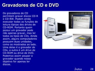 Gravadores de CD e DVDGravadores de CD e DVD
Os gravadores de CD
permitem gravar discos CD-R
e CD-RW. Podem ainda
executar todas as funções de
leitura típicas dos drives de
CD-ROM. Portanto quem
possui um gravador pode
não apenas gravar, mas ler
todos os tipos de CDs. Ainda
assim, alguns computadores
possuem duas unidades,
como os mostrados ao lado.
Uma delas é o gravador de
CDs, a outra é um drive de
CD-ROM ou drive de DVD.
Podemos assim poupar o
gravador quando nosso
objetivo for apenas ler
discos.
28Índice
 