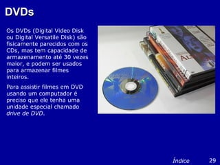 DVDsDVDs
Os DVDs (Digital Video Disk
ou Digital Versatile Disk) são
fisicamente parecidos com os
CDs, mas tem capacidade de
armazenamento até 30 vezes
maior, e podem ser usados
para armazenar filmes
inteiros.
Para assistir filmes em DVD
usando um computador é
preciso que ele tenha uma
unidade especial chamado
drive de DVD.
29Índice
 