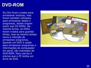 DVD-ROMDVD-ROM
Os CDs foram criados para
armazenar músicas, mas
foram também utilizados
para armazenar dados e
programas, dando origem
assim aos CD-ROMs. Da
mesma forma, os DVDs
foram criados para guardar
filmes, mas ao mesmo tempo
havia a intenção de
armazenar programas.
Quando um DVD é usado
para armazenar programas e
informações do computador
em geral, são chamados de
DVD-ROM. Para usá-los é
preciso que o PC tenha um
drive de DVD.
30
 