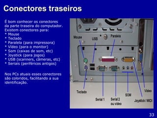 Conectores traseirosConectores traseiros
É bom conhecer os conectores
da parte traseira do computador.
Existem conectores para:
* Mouse
* Teclado
* Paralela (para impressora)
* Vídeo (para o monitor)
* Som (caixas de som, etc)
* Joystick (para jogos)
* USB (scanners, câmeras, etc)
* Seriais (periféricos antigos)
Nos PCs atuais esses conectores
são coloridos, facilitando a sua
identificação.
33
 