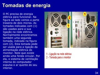 Tomadas de energiaTomadas de energia
O PC precisa de energia
elétrica para funcionar. Na
figura ao lado vemos a parte
traseira de dois micros. As
tomadas indicadas com (1)
são usadas para a sua
ligação na rede elétrica.
Normalmente encontramos
também uma segunda
tomada, indicada na figura
com (2). Esta tomada pode
ser usada para a ligação da
alimentação elétrica do
monitor. Note que existe
ainda uma fenda circular. Por
ela, o sistema de ventilação
interna do computador
expulsa o ar quente do seu
interior.
34
 