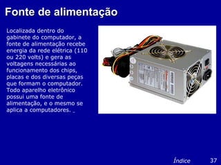 Fonte de alimentaçãoFonte de alimentação
Localizada dentro do
gabinete do computador, a
fonte de alimentação recebe
energia da rede elétrica (110
ou 220 volts) e gera as
voltagens necessárias ao
funcionamento dos chips,
placas e dos diversas peças
que formam o computador.
Todo aparelho eletrônico
possui uma fonte de
alimentação, e o mesmo se
aplica a computadores.
37Índice
 