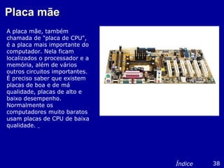 Placa mãePlaca mãe
A placa mãe, também
chamada de "placa de CPU",
é a placa mais importante do
computador. Nela ficam
localizados o processador e a
memória, além de vários
outros circuitos importantes.
É preciso saber que existem
placas de boa e de má
qualidade, placas de alto e
baixo desempenho.
Normalmente os
computadores muito baratos
usam placas de CPU de baixa
qualidade.
38Índice
 
