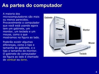 As partes do computadorAs partes do computador
A maioria dos
microcomputadores são mais
ou menos parecidos.
Provavelmente o computador
que você está usando agora
tem um gabinete, um
monitor, um teclado e um
mouse, como o que
mostramos na figura ao lado.
Poderão existir algumas
diferenças, como o tipo e
tamanho do gabinete, e o
tipo e tamanho do monitor.
O gabinete do computador
da figura ao lado é chamado
de vertical ou torre.
4
 