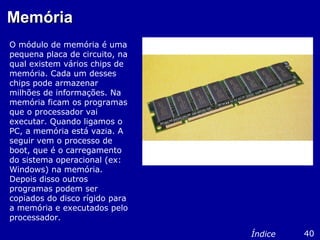 MemóriaMemória
O módulo de memória é uma
pequena placa de circuito, na
qual existem vários chips de
memória. Cada um desses
chips pode armazenar
milhões de informações. Na
memória ficam os programas
que o processador vai
executar. Quando ligamos o
PC, a memória está vazia. A
seguir vem o processo de
boot, que é o carregamento
do sistema operacional (ex:
Windows) na memória.
Depois disso outros
programas podem ser
copiados do disco rígido para
a memória e executados pelo
processador.
40Índice
 