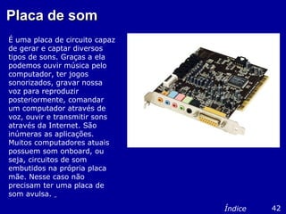 Placa de somPlaca de som
É uma placa de circuito capaz
de gerar e captar diversos
tipos de sons. Graças a ela
podemos ouvir música pelo
computador, ter jogos
sonorizados, gravar nossa
voz para reproduzir
posteriormente, comandar
um computador através de
voz, ouvir e transmitir sons
através da Internet. São
inúmeras as aplicações.
Muitos computadores atuais
possuem som onboard, ou
seja, circuitos de som
embutidos na própria placa
mãe. Nesse caso não
precisam ter uma placa de
som avulsa.
42Índice
 