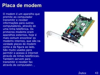 Placa de modemPlaca de modem
O modem é um aparelho que
premite ao computador
transmitir e receber
informações para outros
computadores, através de
uma linha telefônica. Os
primeiros modems eram
aparelhos externos, hoje é
mais comum encontrar os
modems internos, que são na
verdade placas de modem
como a da figura ao lado.
São muito usados para
permitir o acesso à Internet
através de linhas telefônicas.
Também servem para
transmitir e receber fax
através do computador.
43Índice
 