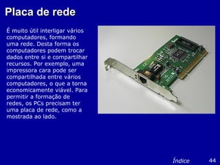 Placa de redePlaca de rede
É muito útil interligar vários
computadores, formando
uma rede. Desta forma os
computadores podem trocar
dados entre si e compartilhar
recursos. Por exemplo, uma
impressora cara pode ser
compartilhada entre vários
computadores, o que a torna
economicamente viável. Para
permitir a formação de
redes, os PCs precisam ter
uma placa de rede, como a
mostrada ao lado.
44Índice
 