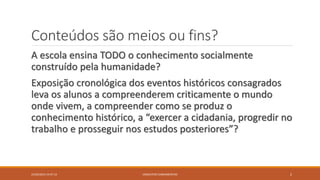 Conteúdos são meios ou fins?
A escola ensina TODO o conhecimento socialmente
construído pela humanidade?
Exposição cronológica dos eventos históricos consagrados
leva os alunos a compreenderem criticamente o mundo
onde vivem, a compreender como se produz o
conhecimento histórico, a “exercer a cidadania, progredir no
trabalho e prosseguir nos estudos posteriores”?
23/02/2015 19:37:13 2CONCEITOS FUNDAMENTAIS
 