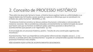 2. Conceito de PROCESSO HISTÓRICO
“Para além da descrição factual e linear, a História busca explicar tanto as uniformidades e as
regularidades das formações sociais quanto as rupturas e diferenças que se constituem no
embate das ações humanas” (BEZERRA, p. 43).
“O processo histórico constitui-se dessas práticas [humanas], ordenadas e estruturadas de
maneiras racionais. São os problemas colocados constantemente na indeterminação do social
que fazem com que os homens se definam pelos caminhos possíveis e desenhem os
acontecimentos que passam a ser registrados” (p. 43).
A enunciação de um processo histórico, porém, “resulta de uma construção cognitiva dos
estudiosos.”
Acontecimentos “tem sua importância como ponto referencial das relações sociais [...]; no
entanto, o sentido pleno dos acontecimentos” só pode ser compreendido quando inseridos em
processos históricos mais amplos.
NÃO ADIANTA FAZER LISTAS DE ACONTECIMENTOS DESCONEXOS.
23/02/2015 19:37:13 5CONCEITOS FUNDAMENTAIS
 