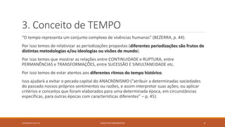 3. Conceito de TEMPO
“O tempo representa um conjunto complexo de vivências humanas” (BEZERRA, p. 44).
Por isso temos de relativizar as periodizações propostas (diferentes periodizações são frutos de
distintas metodologias e/ou ideologias ou visões de mundo).
Por isso temos que mostrar as relações entre CONTINUIDADE e RUPTURA, entre
PERMANÊNCIAS e TRANSFORMAÇÕES, entre SUCESSÃO E SIMULTANEIDADE etc.
Por isso temos de estar atentos aos diferentes ritmos do tempo histórico.
Isso ajudará a evitar o pecado capital do ANACRONISMO (“atribuir a determinadas sociedades
do passado nossos próprios sentimentos ou razões, e assim interpretar suas ações; ou aplicar
critérios e conceitos que foram elaborados para uma determinada época, em circunstâncias
específicas, para outras épocas com características diferentes” – p. 45).
23/02/2015 19:37:13 CONCEITOS FUNDAMENTAIS 6
 
