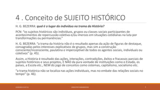 4 . Conceito de SUJEITO HISTÓRICO
H. G. BEZERRA: qual é o lugar do indivíduo na trama da História?
PCN: “os sujeitos históricos são indivíduos, grupos ou classes sociais participantes de
acontecimentos de repercussão coletiva e/ou imersos em situações cotidianas na luta por
transformações ou permanências.”
H. G. BEZERRA: “a trama da história não é o resultado apenas da ação de figuras de destaque,
consagradas pelos interesses explicativos de grupos, mas sim a construção
consciente/inconsciente, paulatina e imperceptível de todos os agentes sociais, individuais ou
coletivos” (p. 45).
Assim, a História é resultado das ações, interações, contradições, êxitos e fracassos parciais de
sujeitos históricos e seus projetos, E NÃO da pura vontade de instituições como o Estado, os
países, a Escola etc., NEM do jogo de conceitos como sistemas, capitalismo, socialismo etc.
“a trama histórica não se localiza nas ações individuais, mas no embate das relações sociais no
tempo” (p. 46).
23/02/2015 19:37:13 CONCEITOS FUNDAMENTAIS 7
 