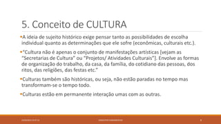5. Conceito de CULTURA
A ideia de sujeito histórico exige pensar tanto as possibilidades de escolha
individual quanto as determinações que ele sofre (econômicas, culturais etc.).
“Cultura não é apenas o conjunto de manifestações artísticas [vejam as
“Secretarias de Cultura” ou “Projetos/ Atividades Culturais”]. Envolve as formas
de organização do trabalho, da casa, da família, do cotidiano das pessoas, dos
ritos, das religiões, das festas etc.”
Culturas também são históricas, ou seja, não estão paradas no tempo mas
transformam-se o tempo todo.
Culturas estão em permanente interação umas com as outras.
23/02/2015 19:37:13 CONCEITOS FUNDAMENTAIS 8
 