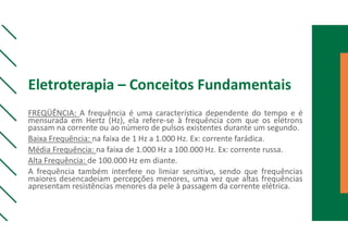 Eletroterapia – Conceitos Fundamentais
FREQÜÊNCIA: A frequência é uma característica dependente do tempo e é
mensurada em Hertz (Hz), ela refere-se à frequência com que os elétrons
passam na corrente ou ao número de pulsos existentes durante um segundo.
Baixa Frequência: na faixa de 1 Hz a 1.000 Hz. Ex: corrente farádica.
Média Frequência: na faixa de 1.000 Hz a 100.000 Hz. Ex: corrente russa.
Alta Frequência: de 100.000 Hz em diante.
A frequência também interfere no limiar sensitivo, sendo que frequências
maiores desencadeiam percepções menores, uma vez que altas frequências
apresentam resistências menores da pele à passagem da corrente elétrica.
 