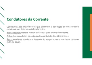 Condutores da Corrente
Condutores: são instrumentos que permitem a condução de uma corrente
elétrica de um determinado local a outro.
Bom condutor: oferece menor resistência para o fluxo da corrente.
Cobre: bom condutor; possui grande quantidade de elétrons livres.
Água: excelente condutora, fazendo do corpo humano um bom condutor
(60% de água).
 