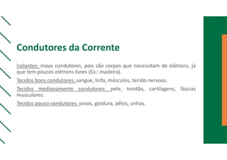 Condutores da Corrente
Isolantes: maus condutores, pois são corpos que necessitam de elétrons, já
que tem poucos elétrons livres (Ex.: madeira).
Tecidos bons condutores: sangue, linfa, músculos, tecido nervoso.
Tecidos medianamente condutores: pele, tendão, cartilagens, fáscias
musculares.
Tecidos pouco condutores: ossos, gordura, pêlos, unhas.
 