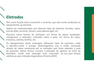 Eletrodos
Têm como função básica transmitir a corrente, que está sendo produzida no
equipamento, ao paciente.
Podem ser confeccionados com diversos tipos de material: chumbo, cobre,
tela de latão, alumínio, silicone, auto-adesivo (gel), etc
Possuem várias formas de utilização: em forma de placas quadradas,
retangulares e redondas, colocadas sobre a pele; em forma de tubos,
máscaras, canetas, banhos, etc
Os equipamentos atuais empregam diferentes tipos de correntes, onde
o aparelho emite a energia eletromagnética que é então conduzida
através de cabos condutores até os eletrodos que ficam aderidos à pele
do paciente. Outras formas incluem a utilização de agulhas ao invés de
eletrodos, sendo este emprego mais reservado ao uso para terapia
estética ou para métodos diagnósticos (Pereira,2007)
 