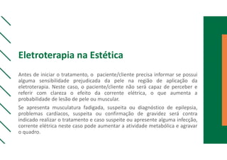 Eletroterapia na Estética
Antes de iniciar o tratamento, o paciente/cliente precisa informar se possui
alguma sensibilidade prejudicada da pele na região de aplicação da
eletroterapia. Neste caso, o paciente/cliente não será capaz de perceber e
referir com clareza o efeito da corrente elétrica, o que aumenta a
probabilidade de lesão de pele ou muscular.
Se apresenta musculatura fadigada, suspeita ou diagnóstico de epilepsia,
problemas cardíacos, suspeita ou confirmação de gravidez será contra
indicado realizar o tratamento e caso suspeite ou apresente alguma infecção,
corrente elétrica neste caso pode aumentar a atividade metabólica e agravar
o quadro.
 