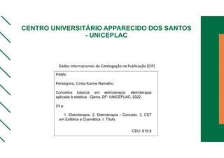 CENTRO UNIVERSITÁRIO APPARECIDO DOS SANTOS
- UNICEPLAC
P466c
Persegona, Cintia Karine Ramalho.
Conceitos básicos em eletroterapia: eletroterapia
aplicada à estética . Gama, DF: UNICEPLAC, 2022.
24 p.
1. Eletroterapia. 2. Eletroterapia - Conceito. 3. CST
em Estética e Cosmética. I. Título.
CDU: 615.8
Dados Internacionais de Catalogação na Publicação (CIP)
 