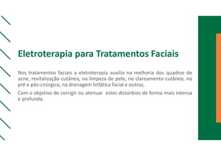 Eletroterapia para Tratamentos Faciais
Nos tratamentos faciais a eletroterapia auxilia na melhoria dos quadros de
acne, revitalização cutânea, na limpeza de pele, no clareamento cutâneo, no
pré e pós-cirúrgico, na drenagem linfática facial e outros.
Com o objetivo de corrigir ou atenuar estes distúrbios de forma mais intensa
e profunda.
 