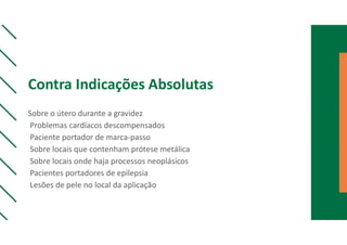 Contra Indicações Absolutas
Sobre o útero durante a gravidez
Problemas cardíacos descompensados
Paciente portador de marca-passo
Sobre locais que contenham prótese metálica
Sobre locais onde haja processos neoplásicos
Pacientes portadores de epilepsia
Lesões de pele no local da aplicação
 