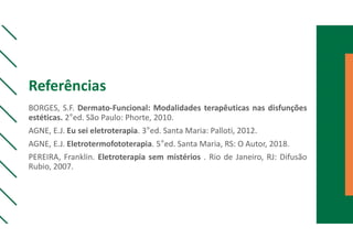 Referências
BORGES, S.F. Dermato-Funcional: Modalidades terapêuticas nas disfunções
estéticas. 2°ed. São Paulo: Phorte, 2010.
AGNE, E.J. Eu sei eletroterapia. 3°ed. Santa Maria: Palloti, 2012.
AGNE, E.J. Eletrotermofototerapia. 5°ed. Santa Maria, RS: O Autor, 2018.
PEREIRA, Franklin. Eletroterapia sem mistérios . Rio de Janeiro, RJ: Difusão
Rubio, 2007.
 