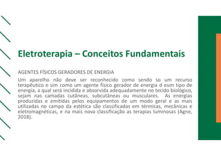 Eletroterapia – Conceitos Fundamentais
AGENTES FÍSICOS GERADORES DE ENERGIA
Um aparelho não deve ser reconhecido como sendo so um recurso
terapêutico e sim como um agente físico gerador de energia d eum tipo de
energia, a qual será incidida e absorvida adequadamente no tecido biológico,
sejam nas camadas cutâneas, subcutâneas ou musculares. As energias
produzidas e emitidas pelos equipamentos de um modo geral e as mais
utilizadas no campo da estética são classificadas em térmicas, mecânicas e
eletromagnéticas, e na mais nova classificação as terapias luminosas (Agne,
2018).
 