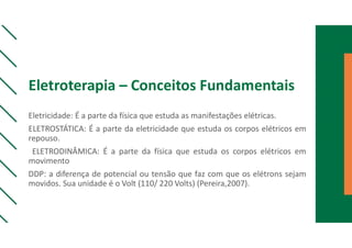 Eletroterapia – Conceitos Fundamentais
Eletricidade: É a parte da física que estuda as manifestações elétricas.
ELETROSTÁTICA: É a parte da eletricidade que estuda os corpos elétricos em
repouso.
ELETRODINÂMICA: É a parte da física que estuda os corpos elétricos em
movimento
DDP: a diferença de potencial ou tensão que faz com que os elétrons sejam
movidos. Sua unidade é o Volt (110/ 220 Volts) (Pereira,2007).
 