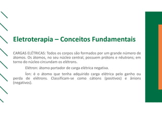 Eletroterapia – Conceitos Fundamentais
CARGAS ELÉTRICAS: Todos os corpos são formados por um grande número de
átomos. Os átomos, no seu núcleo central, possuem prótons e nêutrons; em
torno do núcleo circundam os elétrons.
Elétron: átomo portador de carga elétrica negativa.
Íon: é o átomo que tenha adquirido carga elétrica pelo ganho ou
perda de elétrons. Classificam-se como cátions (positivos) e ânions
(negativos).
 