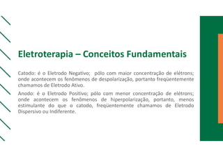 Eletroterapia – Conceitos Fundamentais
Catodo: é o Eletrodo Negativo; pólo com maior concentração de elétrons;
onde acontecem os fenômenos de despolarização, portanto freqüentemente
chamamos de Eletrodo Ativo.
Anodo: é o Eletrodo Positivo; pólo com menor concentração de elétrons;
onde acontecem os fenômenos de hiperpolarização, portanto, menos
estimulante do que o catodo, freqüentemente chamamos de Eletrodo
Dispersivo ou Indiferente.
 
