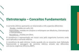 Eletroterapia – Conceitos Fundamentais
A corrente elétrica apresenta-se relacionada a três aspectos diferentes:
Tensão : medida em volts (V);
Intensidade: medida em ámpere e miliámpere em Medicina, Eletroterapia
e Eletroestética;
Resistência : medida em Ohm;
A resistência é representada em nosso caso pelo organismo humano onde
será aplicada a corrente elétrica.
A resistência da pele diminui muito quando ela se encontra mais hidratada
favorecendo a passagem de corrente elétrica através das diferentes
estruturas orgânicas (Pereira,2007).
 