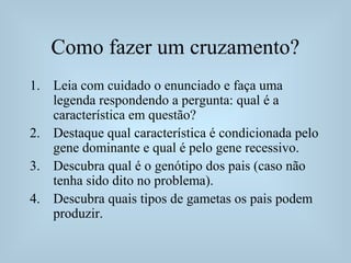 Como fazer um cruzamento?
1. Leia com cuidado o enunciado e faça uma
legenda respondendo a pergunta: qual é a
característica em questão?
2. Destaque qual característica é condicionada pelo
gene dominante e qual é pelo gene recessivo.
3. Descubra qual é o genótipo dos pais (caso não
tenha sido dito no problema).
4. Descubra quais tipos de gametas os pais podem
produzir.
 