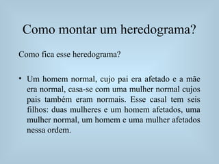 Como montar um heredograma?
Como fica esse heredograma?
• Um homem normal, cujo pai era afetado e a mãe
era normal, casa-se com uma mulher normal cujos
pais também eram normais. Esse casal tem seis
filhos: duas mulheres e um homem afetados, uma
mulher normal, um homem e uma mulher afetados
nessa ordem.
 