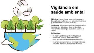 Vigilância em
saúde ambiental
Objetivo: Proporcionar o conhecimento e a
detecção de mudanças nos fatores ambientais
que interferem na saúde humana.
Finalidade: Identificar medidas de prevenção e
controle dos fatores de risco ambientais
relacionados a doenças ou outros agravos à
saúde.
Atribuições:
• Realizar vigilância epidemiológica das
doenças e agravos à saúde humana
associados a contaminantes ambientais.
• Focar em contaminantes como agrotóxicos,
amianto, mercúrio, benzeno e chumbo.
 