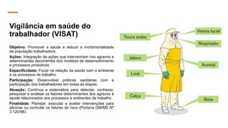 Vigilância em saúde do
trabalhador (VISAT)
Objetivo: Promover a saúde e reduzir a morbimortalidade
da população trabalhadora.
Ações: Integração de ações que intervenham nos agravos e
determinantes decorrentes dos modelos de desenvolvimento
e processos produtivos.
Especificidade: Focar na relação da saúde com o ambiente
e os processos de trabalho.
Participação: Desenvolver práticas sanitárias com a
participação dos trabalhadores em todas as etapas.
Atuação: Contínua e sistemática para detectar, conhecer,
pesquisar e analisar os fatores determinantes dos agravos à
saúde relacionados aos processos e ambientes de trabalho.
Finalidade: Planejar, executar e avaliar intervenções para
eliminar ou controlar os fatores de risco (Portaria GM/MS Nº
3.120/98).
 