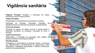 Vigilância sanitária
•Objetivo Principal: Proteção e promoção da saúde,
prevenindo riscos à saúde humana.
•Ações Principais:
•Fiscalização e monitoramento de processos e produtos.
•Aplicação de infrações, intimações, interdição de
estabelecimentos e apreensão de produtos e equipamentos.
•Forma de Atuação:
•Combate às causas de efeitos nocivos à saúde devido a
distorções sanitárias na produção, circulação de bens e
serviços.
•Ação Comunicativa:
•Mobilização e motivação da população para adesão às
práticas sanitárias e promoção da saúde.
•Desafios Atuais:
•Emergência e reemergência de doenças devido a mudanças
nos determinantes e condicionantes do adoecimento, como
urbanização, mobilidade populacional e fatores econômicos,
políticos e comportamentais.
 