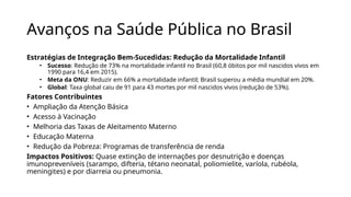Avanços na Saúde Pública no Brasil
Estratégias de Integração Bem-Sucedidas: Redução da Mortalidade Infantil
• Sucesso: Redução de 73% na mortalidade infantil no Brasil (60,8 óbitos por mil nascidos vivos em
1990 para 16,4 em 2015).
• Meta da ONU: Reduzir em 66% a mortalidade infantil; Brasil superou a média mundial em 20%.
• Global: Taxa global caiu de 91 para 43 mortes por mil nascidos vivos (redução de 53%).
Fatores Contribuintes
• Ampliação da Atenção Básica
• Acesso à Vacinação
• Melhoria das Taxas de Aleitamento Materno
• Educação Materna
• Redução da Pobreza: Programas de transferência de renda
Impactos Positivos: Quase extinção de internações por desnutrição e doenças
imunopreveníveis (sarampo, difteria, tétano neonatal, poliomielite, varíola, rubéola,
meningites) e por diarreia ou pneumonia.
 
