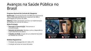 Avanços na Saúde Pública no
Brasil
Programa Nacional de Controle do Tabagismo
Ratificação: Convenção-Quadro da OMS para Controle do
Tabaco ratificada pelo Brasil em novembro de 2005 e
promulgada em janeiro de 2006.
Objetivo: Política de Estado com foco na implementação
de medidas de controle do tabaco.
Ações Principais:
• Educação e Comunicação: Treinamento e
conscientização.
• Redução da Demanda: Medidas contra a dependência
e para abandono do tabaco.
• Trabalho em Rede: Criação de um ambiente favorável
às medidas de controle.
Medidas Regulatórias:
• Proibição de propagandas em rádio e TV
• Proibição de fumar em locais fechados
 