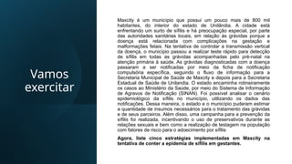 Vamos
exercitar
Maxcity é um município que possui um pouco mais de 800 mil
habitantes, do interior do estado de Unilândia. A cidade está
enfrentando um surto de sífilis e há preocupação especial, por parte
das autoridades sanitárias locais, em relação às grávidas porque a
doença está relacionada com complicações na gestação e
malformações fetais. Na tentativa de controlar a transmissão vertical
da doença, o município passou a realizar teste rápido para detecção
de sífilis em todas as grávidas acompanhadas pelo pré-natal na
atenção primária à saúde. As grávidas diagnosticadas com a doença
passaram a ser notificadas por meio da ficha de notificação
compulsória específica, seguindo o fluxo de informação para a
Secretaria Municipal de Saúde de Maxcity e depois para a Secretaria
Estadual de Saúde de Unilandia. O estado encaminha rotineiramente
os casos ao Ministério da Saúde, por meio do Sistema de Informação
de Agravos de Notificação (SINAN). Foi possível analisar o cenário
epidemiológico da sífilis no município, utilizando os dados das
notificações. Dessa maneira, o estado e o município puderam estimar
a quantidade de insumos necessários para o tratamento das grávidas
e de seus parceiros. Além disso, uma campanha para a prevenção da
sífilis foi realizada, incentivando o uso de preservativos durante as
relações sexuais e bem como a realização de testagem na população
com fatores de risco para o adoecimento por sífilis
Agora, liste cinco estratégias implementadas em Maxcity na
tentativa de conter a epidemia de sífilis em gestantes.
 