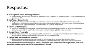 Respostas:
1. Realização de Testes Rápidos para Sífilis:
1. Testes rápidos são realizados em todas as grávidas durante o pré-natal na atenção primária à saúde para a detecção
precoce da sífilis.
2. Notificação Compulsória:
1. As grávidas diagnosticadas com sífilis são notificadas por meio da ficha de notificação compulsória específica,
seguindo um fluxo de informações da Secretaria Municipal de Saúde de Epicity para a Secretaria Estadual de Saúde
de Campos Novos e, posteriormente, para o Ministério da Saúde de Proepilândia.
3. Análise Epidemiológica:
1. Utilização dos dados das notificações para analisar o cenário epidemiológico da sífilis no município, permitindo
estimar a quantidade necessária de insumos para o tratamento das grávidas e seus parceiros.
4. Campanha de Prevenção:
1. Realização de campanhas de prevenção da sífilis, incentivando o uso de preservativos durante as relações sexuais e
a realização de testagem na população com fatores de risco para a doença.
5. Estimativa e Distribuição de Insumos:
1. Estimativa da quantidade de insumos necessários para o tratamento, baseada na análise dos dados
epidemiológicos, e distribuição desses insumos para o tratamento adequado das grávidas e de seus parceiros.
Essas estratégias ajudam a identificar, tratar e prevenir a sífilis, especialmente em gestantes, reduzindo
as complicações e malformações fetais associadas à doença.
 