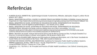 Referências
• ALMEIDA FILHO N, BARRETO ML. Epidemiologia & Saúde: Fundamentos, Métodos, Aplicações. Koogan G, editor. Rio de
Janeiro, 2011. 699 p.
• BRASIL, MINISTÉRIO DA JUSTIÇA. A SAÚDE E A HIGIENE PÚBLICA NA ORDEM COLONIAL E JOANINA. Arquivo Nacional.
Disponível em: http://www.historiacolonial.arquivonacional.gov.br/cgi/cgilua.exe/sys/start.htm?infoid=2168&sid=163.
• BRASIL, MINISTÉRIO DA SAÚDE, SECRETARIA DE VIGILÂNCIA EM SAÚDE, DEPARTAMENTO DE VIGILÂNCIA
EPIDEMIOLÓGICA. Guia de Vigilância Epidemiológica. 7. ed. Brasília, 816 p. (2009).
• BRASIL, MINISTÉRIO DA SAÚDE, SECRETARIA DE VIGILÂNCIA EM SAÚDE, DEPARTAMENTO DE VIGILÂNCIA
EPIDEMIOLÓGICA. Ministério da Saúde confirma relação entre vírus Zika e microcefalia. http://por
talsaude.saude.gov.br/index.php/o-ministerio/principal/secretarias/svs/noticiassvs/21016-ministerio-da-saude-
confirma-relacao-entre-viruszika-e-microcefalia (acessado em 30/Nov/2015)
• BRASIL. Ministério da Saúde. Instituto Nacional de Câncer José de Alencar Gomes da Silva. Fundação Oswaldo Cruz
(Fiocruz). O controle do tabaco no Brasil: uma trajetória. Rio de Janeiro: INCA, 2012.
• CARVALHO AO & EDUARDO MBP. Sistemas de Informação em Saúde para Municípios, vol. 6. São Paulo: Faculdade de
Saúde Pública da Universidade de São Paulo, 1998. (Série Saúde & Cidadania).
• CENTERS FOR DISEASE CONTROL AND PREVENTION. Guidelines for Evaluation Public Health Surveillance Systems.
MMWR Supplements, 06 May. 1988 /37 (S-5): 1-18.14p. Disponível em: < www.cdc.gov/mmwr/preview/
mmwrhtml/00001769.htm > Acesso em: 27 jan. 2004.
• CHURCHILL, R. E.; TEUTSCH, S. M. Principles and Practice of Public Health Surveillance. 2.ed. Oxford: University press,
2000. p. 1.
 