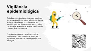 Vigilância
epidemiológica
Estuda a ocorrência de doenças e outros
agravos prioritários, seus fatores de risco e
suas tendências na população de um
território em um determinado tempo, além
de planejar, executar e avaliar medidas de
prevenção e de controle.
O MS estabelece a Lista Nacional de
Notificação Compulsória de doenças,
agravos e eventos de saúde pública nos
serviços.
 