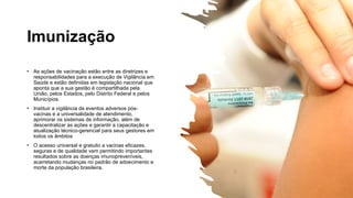 Imunização
• As ações de vacinação estão entre as diretrizes e
responsabilidades para a execução de Vigilância em
Saúde e estão definidas em legislação nacional que
aponta que a sua gestão é compartilhada pela
União, pelos Estados, pelo Distrito Federal e pelos
Municípios.
• Instituir a vigilância de eventos adversos pós-
vacinas e a universalidade de atendimento,
aprimorar os sistemas de informação, além de
descentralizar as ações e garantir a capacitação e
atualização técnico-gerencial para seus gestores em
todos os âmbitos
• O acesso universal e gratuito a vacinas eficazes,
seguras e de qualidade vem permitindo importantes
resultados sobre as doenças imunopreveníveis,
acarretando mudanças no padrão de adoecimento e
morte da população brasileira.
 