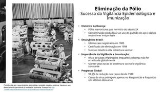 Eliminação da Pólio
Sucesso da Vigilância Epidemiológica e
Imunização
• Histórico da Doença:
• Pólio aterrorizava pais no início do século XX
• Contaminação podia levar ao uso do pulmão de aço e danos
musculares irreparáveis
• Situação no Brasil:
• Último caso registrado em 1989
• Certificado de eliminação em 1994
• Sucesso devido à alta cobertura vacinal
• Importância da Vigilância e Imunização:
• Risco de casos importados enquanto a doença não for
erradicada globalmente
• Manter altas taxas de cobertura vacinal e vigilância
constante
• Progresso Global:
• 99,9% de redução nos casos desde 1988
• Casos do vírus selvagem apenas no Afeganistão e Paquistão
nos últimos dois anos
Pulmões de aço: caixa torácica submetida a pressão negativa externa, haveria o seu
deslocamento permitindo a ventilação pulmonar. Acesso em:http
://www.medicinaintensiva.com.br/pulmao-aco-historia-fotos.htm
 