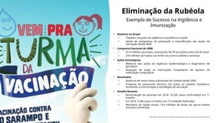 Eliminação da Rubéola
Exemplo de Sucesso na Vigilância e
Imunização
• Histórico no Brasil:
• Trabalho conjunto da vigilância e assistência à saúde
• Séries de campanhas de prevenção e intensificação das ações de
vacinação desde 2004
• Campanha Nacional de 2008:
• 67,9 milhões vacinados, alcançando 96,7% do público-alvo (20-39 anos)
• 250 milhões vacinados nas Américas contra rubéola e sarampo
• Ações Estratégicas:
• Melhoria das ações de vigilância epidemiológica e diagnóstico de
genótipos
• Avaliação de todas as internações hospitalares de agravos de
notificação compulsória
• Resultados:
• Ausência de novos casos autóctones de rubéola desde 2009
• Presença de assessores técnicos em todos os estados brasileiros,
facilitando a comunicação e estratégias de vacinação
• Desafio Recente:
• Reintrodução do sarampo em 2018: 10.326 casos confirmados em 11
estados
• Em 2019, 5.346 casos e 4 óbitos em 13 unidades federadas
• Ministério da Saúde enviou 19,4 milhões de doses da vacina tríplice
viral para prevenção
Fonte: BRASIL. Ministério da Saúde. Boletins Epidemiológicos sobre a situação do sarampo (2018-2019).
 