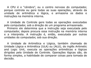 A CPU é o “cérebro”, ou o centro nervoso do computador,
porque controla ou gere todas as suas operações, através da
unidade de aritmética e lógica, e armazena os dados e
instruções na memória interna.

  A Unidade de Controle gere todas as operações executadas
pelo computador, sob a direção de um programa armazenado.
  Primeiro ele determina que a instrução seja executada pelo
computador, depois procura essa instrução na memória interna
e a interpreta. A instrução é, então, executada por outras
unidades do computador, sob sua direção.

   A Unidade de Aritmética e Lógica, também chamada de
Unidade Lógica e Aritmética (ULA) ou (ALU), do inglês Aritmetic
and Logic Unit, executa as operações aritméticas e lógicas
dirigidas pela Unidade de Controle. Operações lógicas são, de
forma simples, a habilidade de comparar coisas para tomada de
decisão.
 