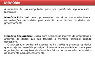 MEMÓRIA
A memória de um computador pode ser classificada segundo esta
hierarquia:

Memória Principal: nela o processador central do computador busca
as instruções necessárias para executar e armazena os dados do
processamento.




Memória Secundária: usada para segmentos inativos de programas e
arquivos de dados que são trazidos à memória principal quando
necessário.
  O processador central só executa as instruções e processa os dados
que esteja na memória principal. A memória secundária é usada para
organização de arquivos de dados históricos ou dados não necessários
no momento para processamento.
 