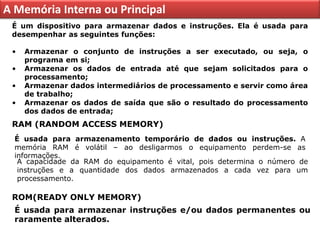 A Memória Interna ou Principal
 É um dispositivo para armazenar dados e instruções. Ela é usada para
 desempenhar as seguintes funções:

 •   Armazenar o conjunto de instruções a ser executado, ou seja, o
     programa em si;
 •   Armazenar os dados de entrada até que sejam solicitados para o
     processamento;
 •   Armazenar dados intermediários de processamento e servir como área
     de trabalho;
 •   Armazenar os dados de saída que são o resultado do processamento
     dos dados de entrada;
 RAM (RANDOM ACCESS MEMORY)
  É usada para armazenamento temporário de dados ou instruções. A
  memória RAM é volátil – ao desligarmos o equipamento perdem-se as
  informações.
   A capacidade da RAM do equipamento é vital, pois determina o número de
   instruções e a quantidade dos dados armazenados a cada vez para um
   processamento.

 ROM(READY ONLY MEMORY)
  É usada para armazenar instruções e/ou dados permanentes ou
  raramente alterados.
 